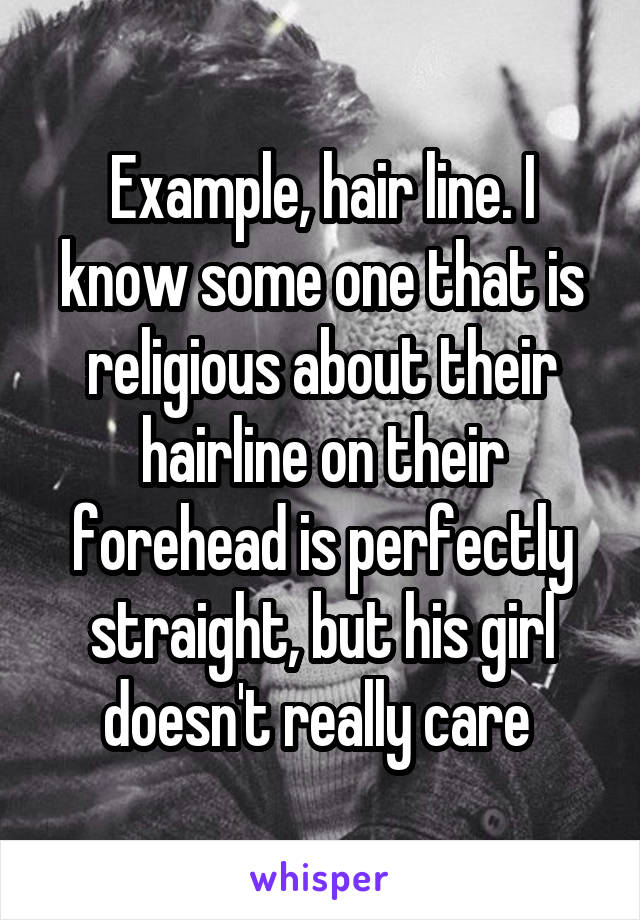 Example, hair line. I know some one that is religious about their hairline on their forehead is perfectly straight, but his girl doesn't really care 