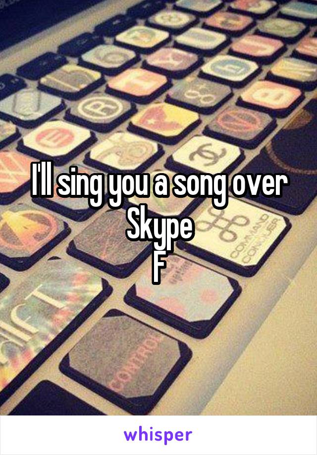 I'll sing you a song over Skype
F