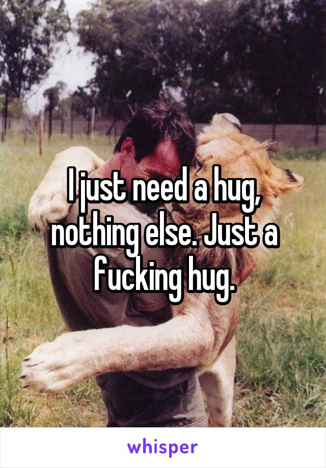 I just need a hug, nothing else. Just a fucking hug.