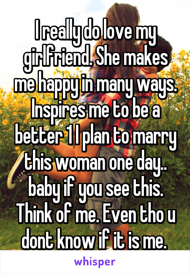 I really do love my girlfriend. She makes me happy in many ways. Inspires me to be a better 1 I plan to marry this woman one day.. baby if you see this. Think of me. Even tho u dont know if it is me. 