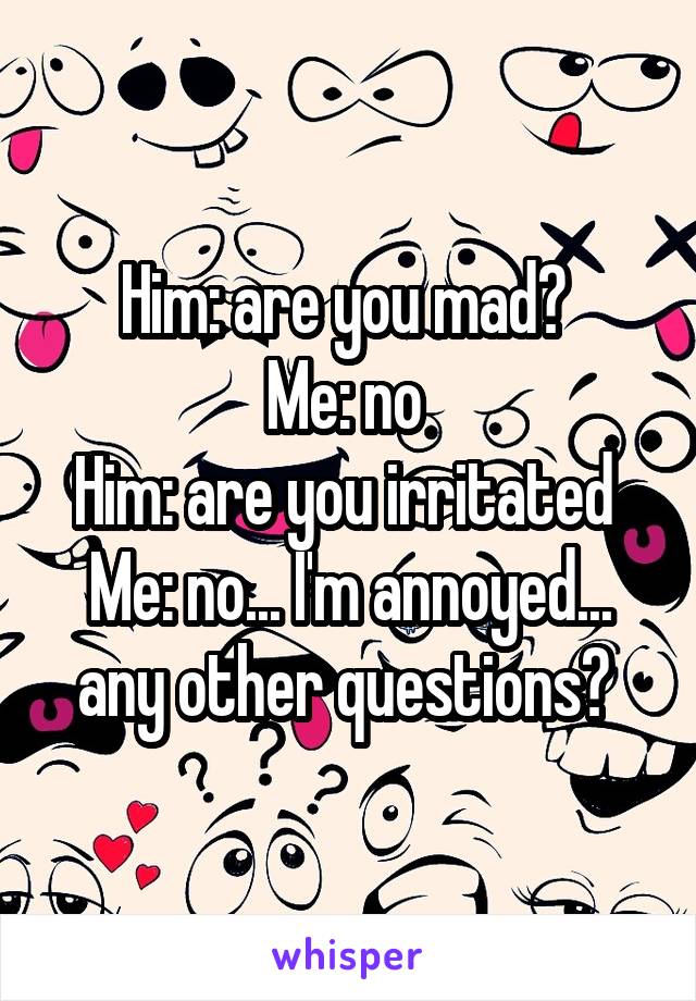 Him: are you mad? 
Me: no 
Him: are you irritated 
Me: no... I'm annoyed... any other questions? 