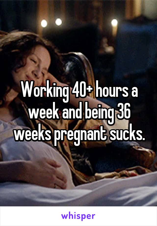 Working 40+ hours a week and being 36 weeks pregnant sucks.