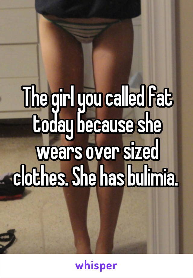 The girl you called fat today because she wears over sized clothes. She has bulimia. 