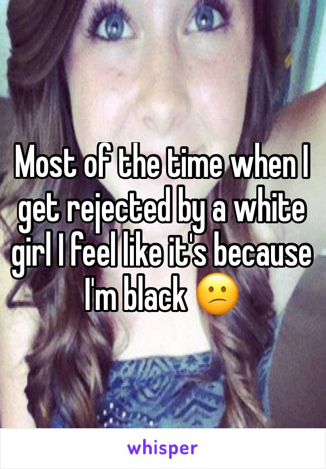 Most of the time when I get rejected by a white girl I feel like it's because I'm black 😕