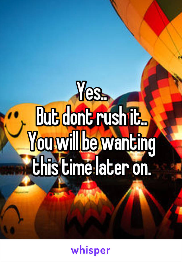 Yes..
But dont rush it..
You will be wanting this time later on.