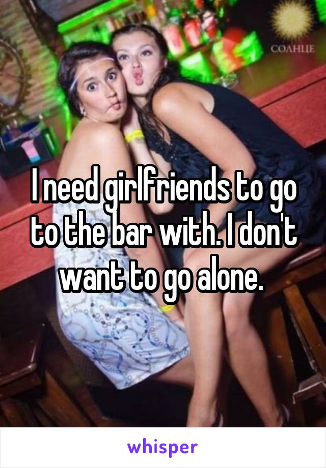 I need girlfriends to go to the bar with. I don't want to go alone. 