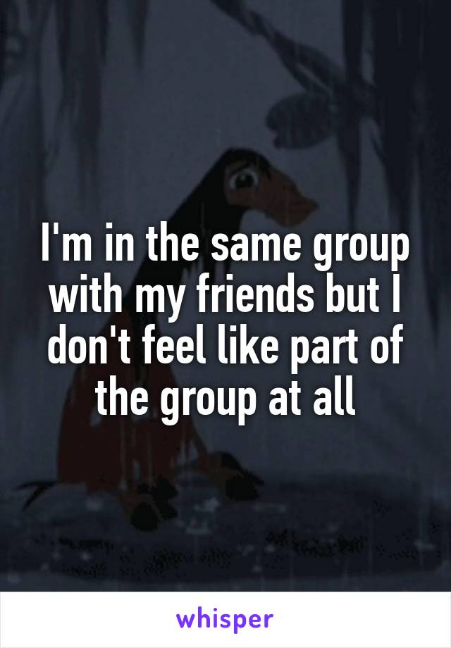 I'm in the same group with my friends but I don't feel like part of the group at all