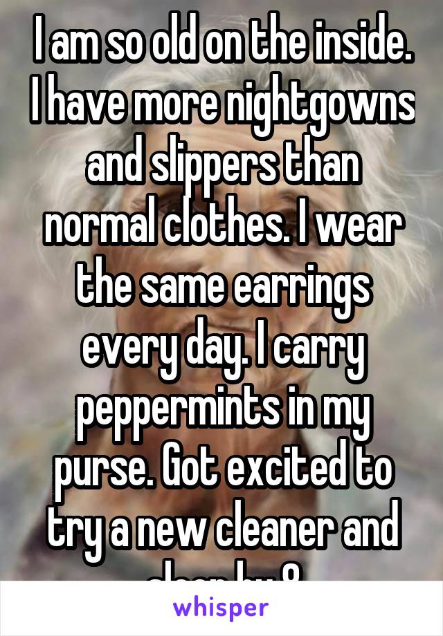 I am so old on the inside. I have more nightgowns and slippers than normal clothes. I wear the same earrings every day. I carry peppermints in my purse. Got excited to try a new cleaner and sleep by 8