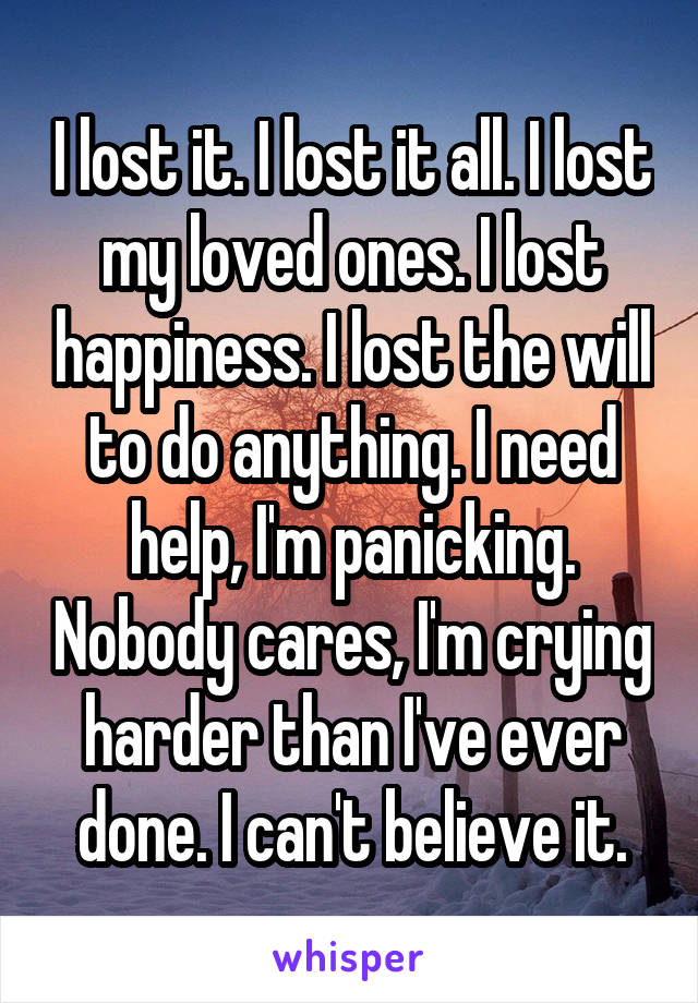 I lost it. I lost it all. I lost my loved ones. I lost happiness. I lost the will to do anything. I need help, I'm panicking. Nobody cares, I'm crying harder than I've ever done. I can't believe it.