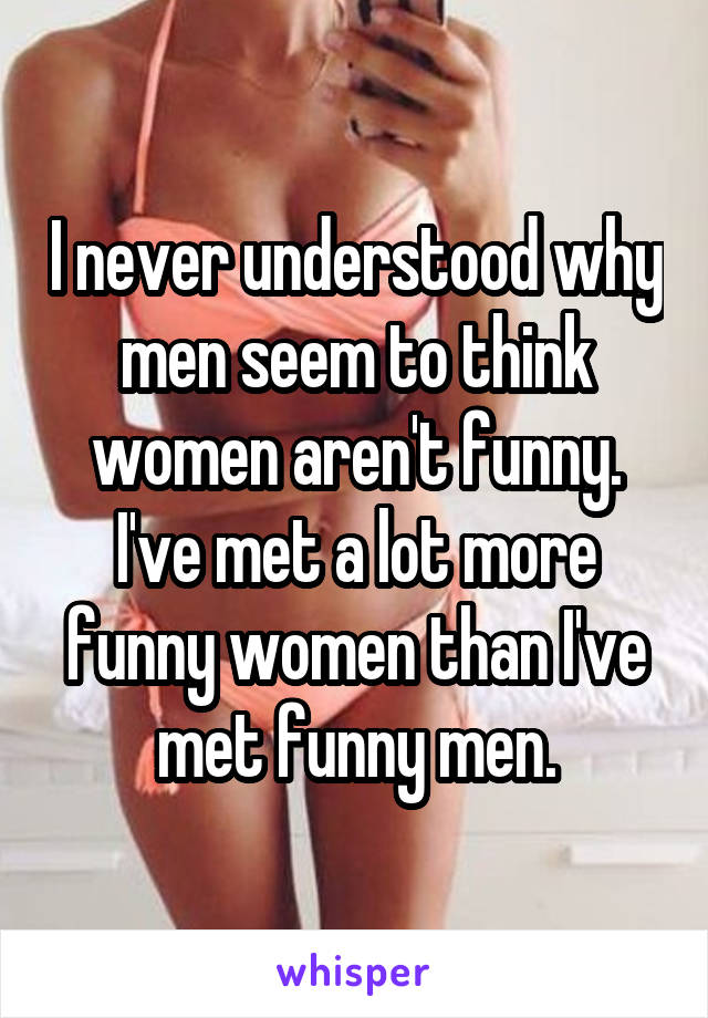 I never understood why men seem to think women aren't funny.
I've met a lot more funny women than I've met funny men.