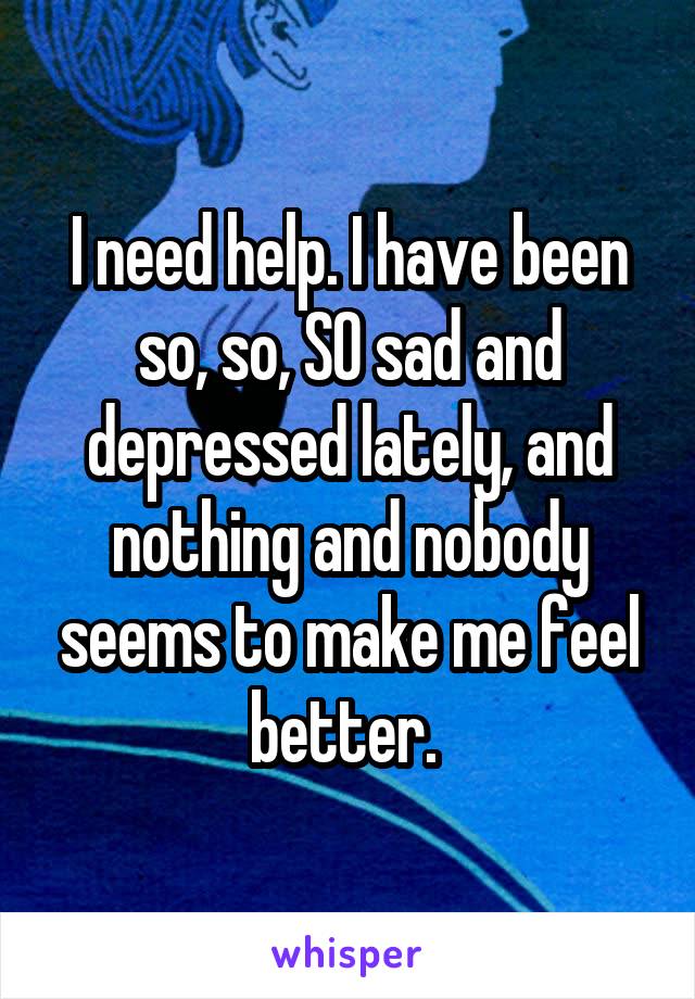 I need help. I have been so, so, SO sad and depressed lately, and nothing and nobody seems to make me feel better. 