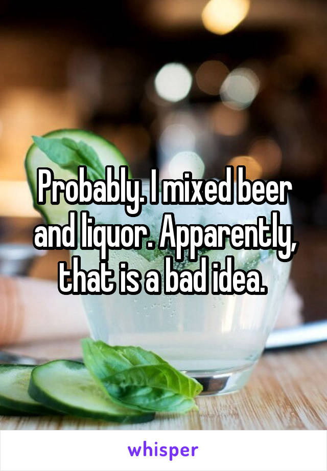 Probably. I mixed beer and liquor. Apparently, that is a bad idea. 