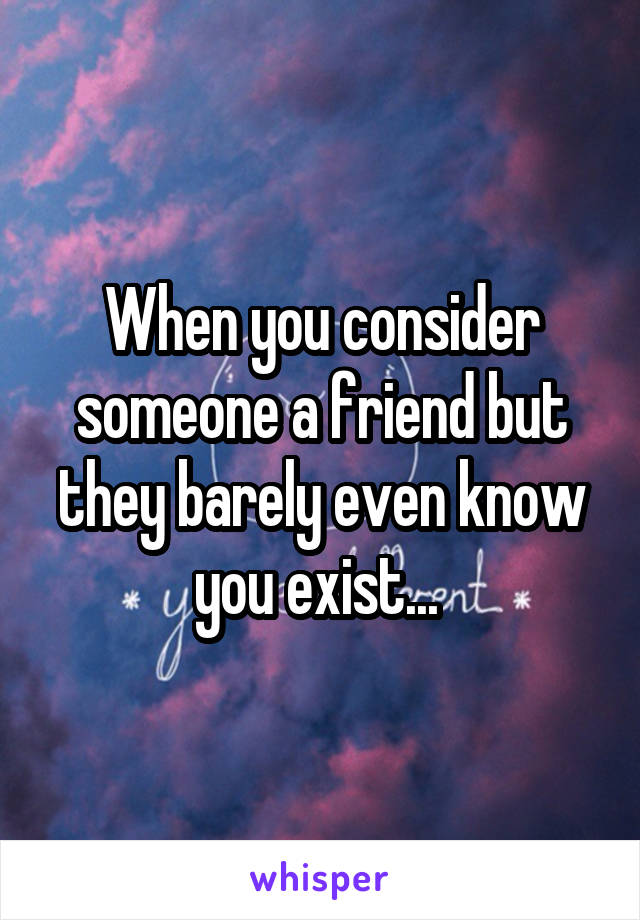 When you consider someone a friend but they barely even know you exist... 