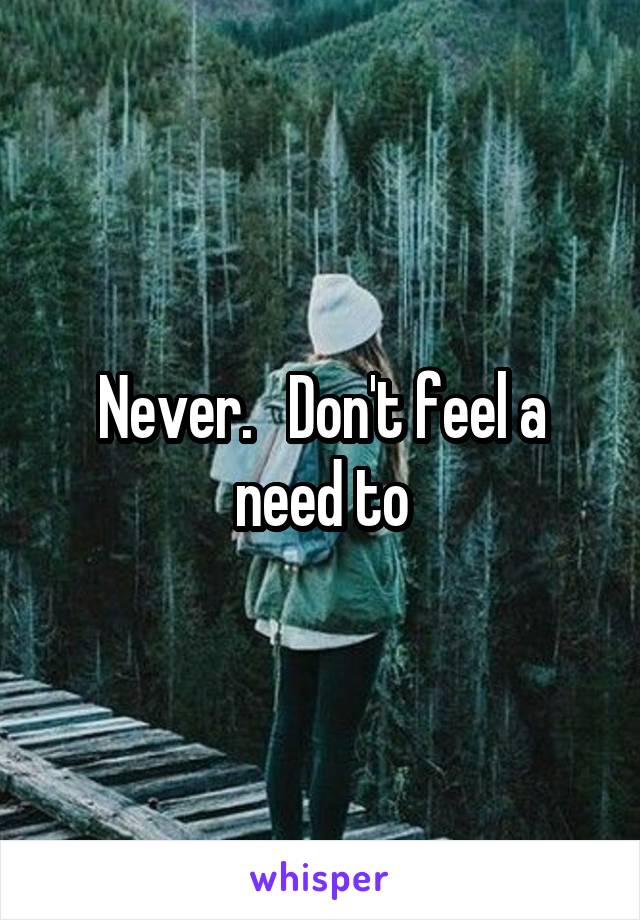 Never.   Don't feel a need to