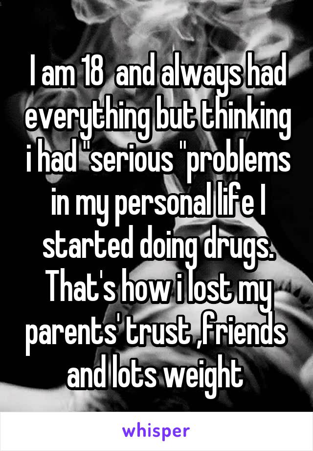 I am 18  and always had everything but thinking i had "serious "problems in my personal life I started doing drugs.
That's how i lost my parents' trust ,friends 
and lots weight 