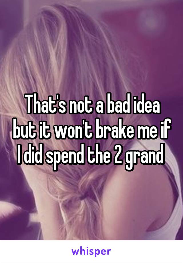 That's not a bad idea but it won't brake me if I did spend the 2 grand 