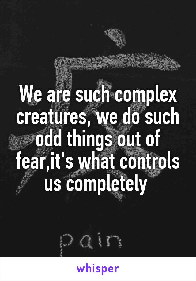 We are such complex creatures, we do such odd things out of fear,it's what controls us completely 