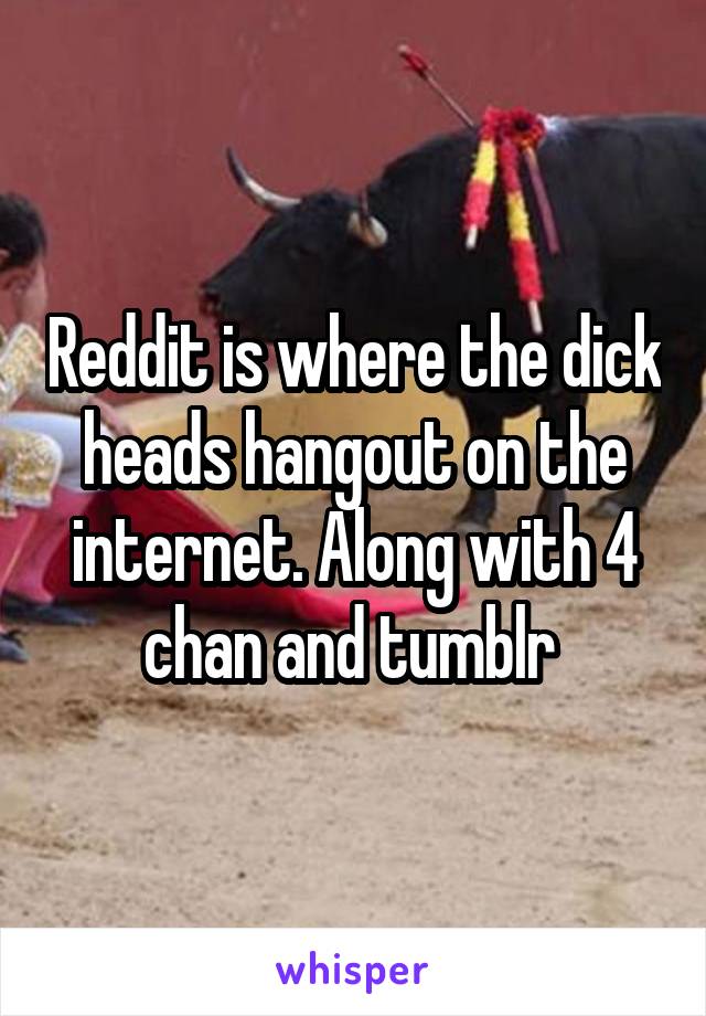 Reddit is where the dick heads hangout on the internet. Along with 4 chan and tumblr 