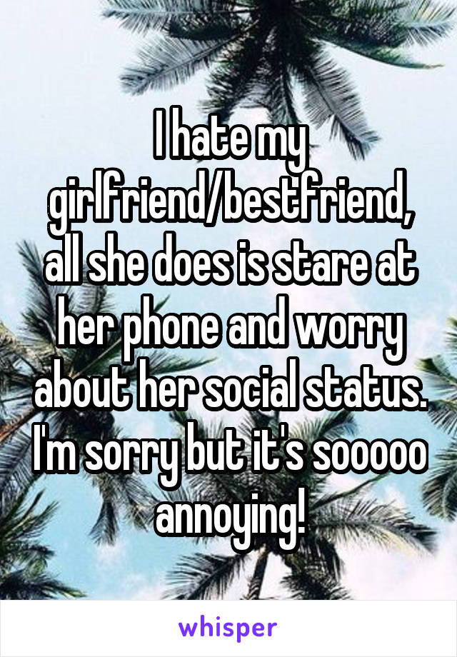 I hate my girlfriend/bestfriend, all she does is stare at her phone and worry about her social status. I'm sorry but it's sooooo annoying!