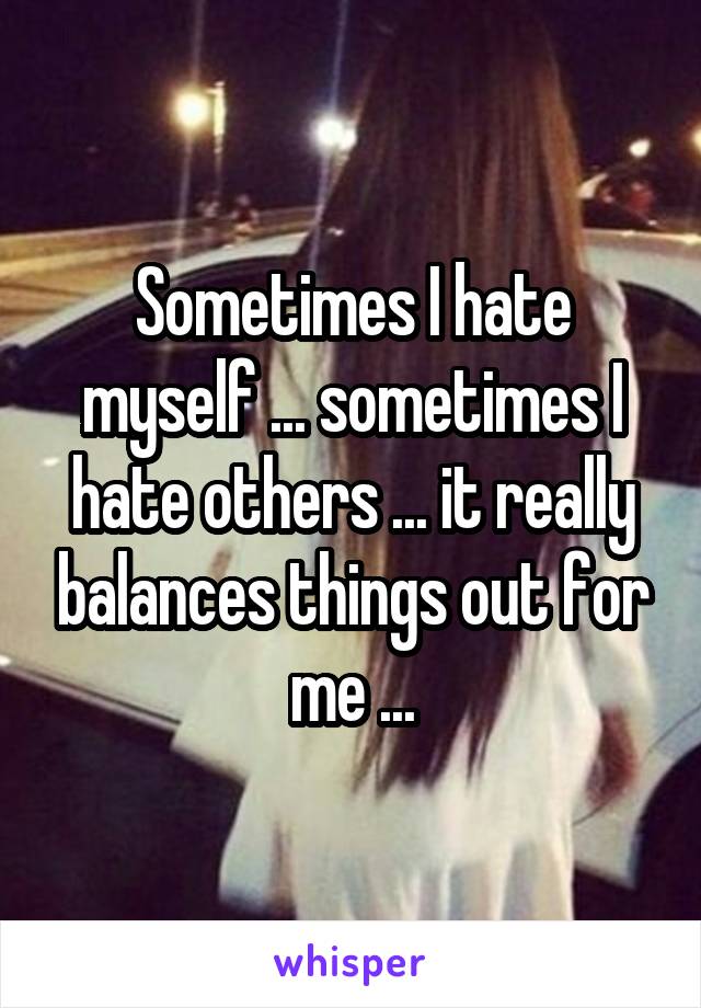 Sometimes I hate myself ... sometimes I hate others ... it really balances things out for me ...