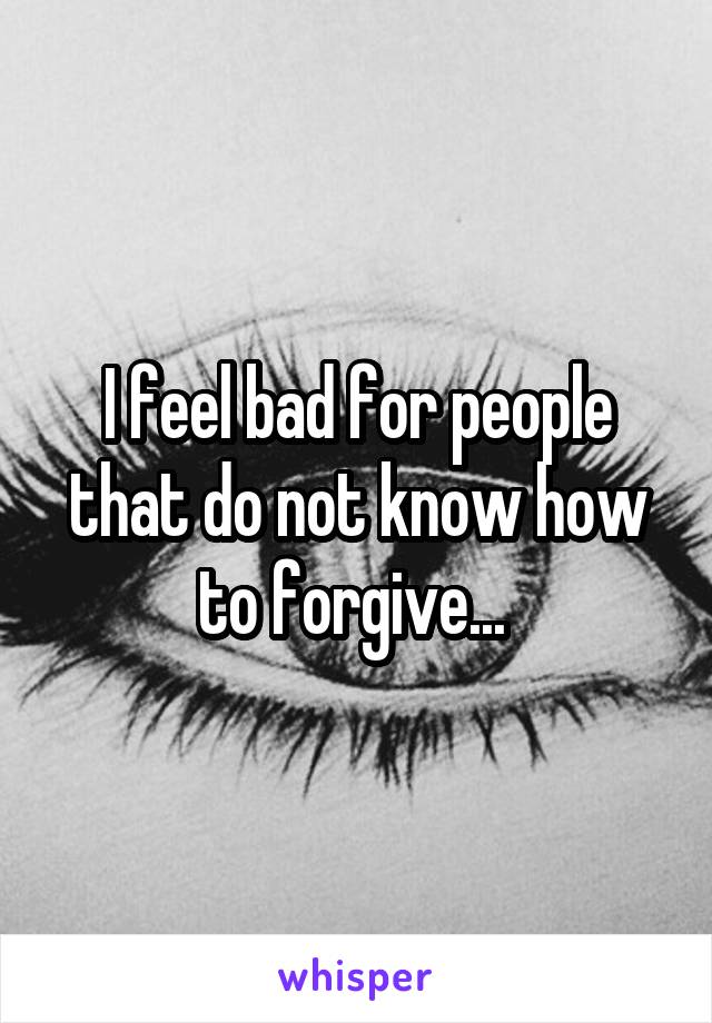 I feel bad for people that do not know how to forgive... 