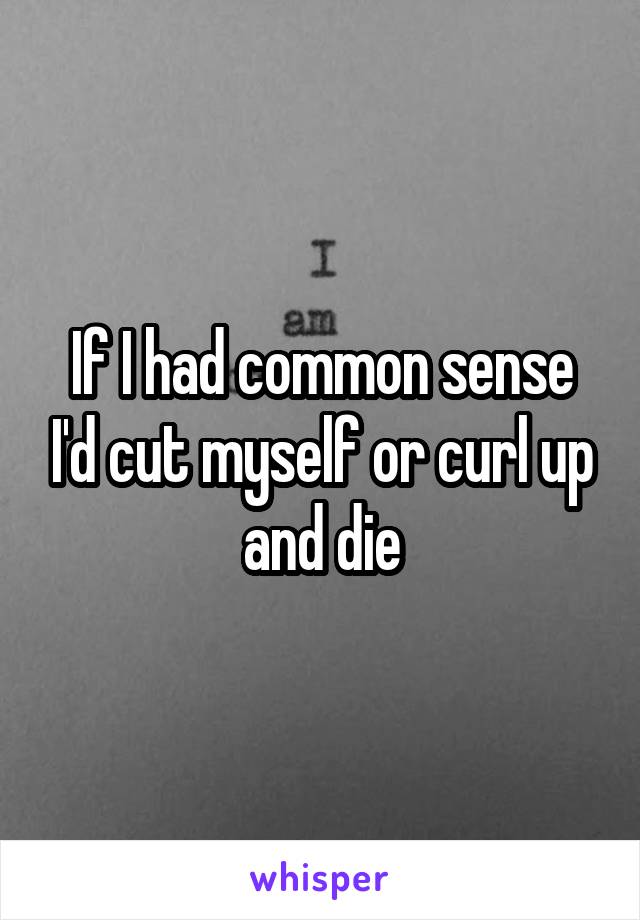 If I had common sense I'd cut myself or curl up and die