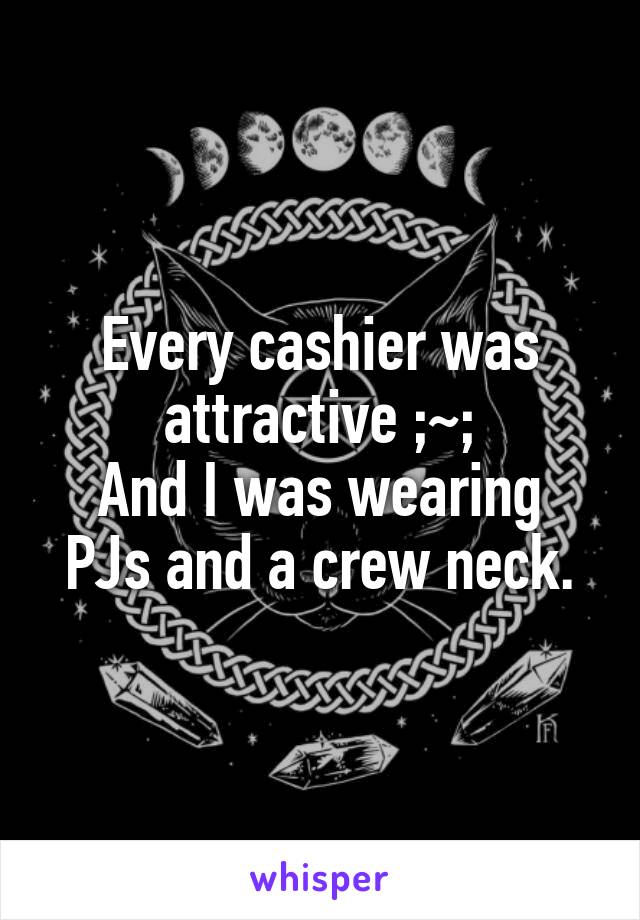 Every cashier was attractive ;~;
And I was wearing PJs and a crew neck.