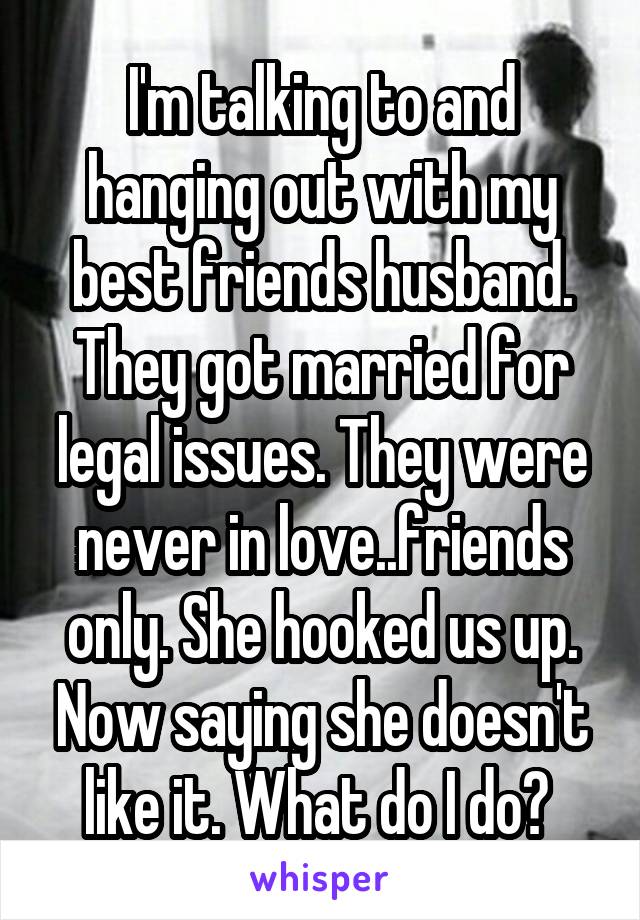 I'm talking to and hanging out with my best friends husband. They got married for legal issues. They were never in love..friends only. She hooked us up. Now saying she doesn't like it. What do I do? 