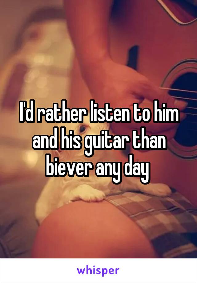 I'd rather listen to him and his guitar than biever any day 