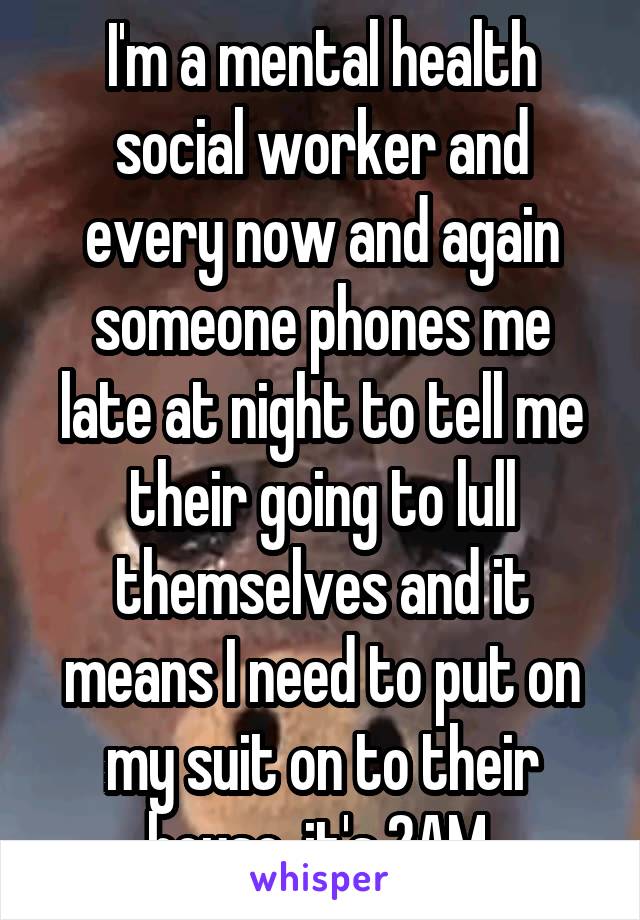 I'm a mental health social worker and every now and again someone phones me late at night to tell me their going to lull themselves and it means I need to put on my suit on to their house, it's 2AM 