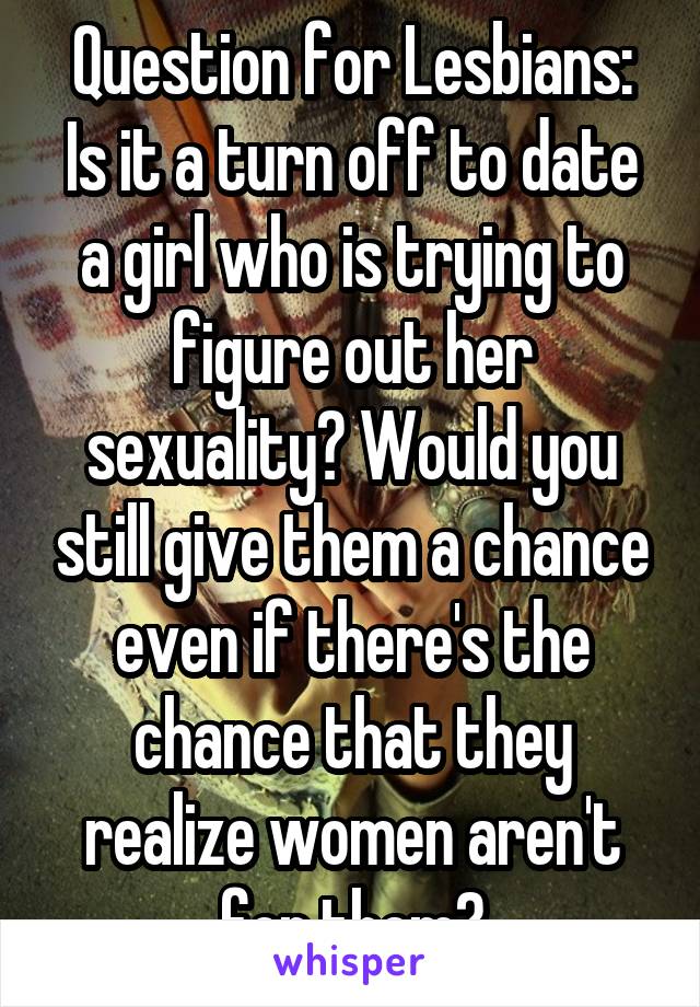 Question for Lesbians:
Is it a turn off to date a girl who is trying to figure out her sexuality? Would you still give them a chance even if there's the chance that they realize women aren't for them?