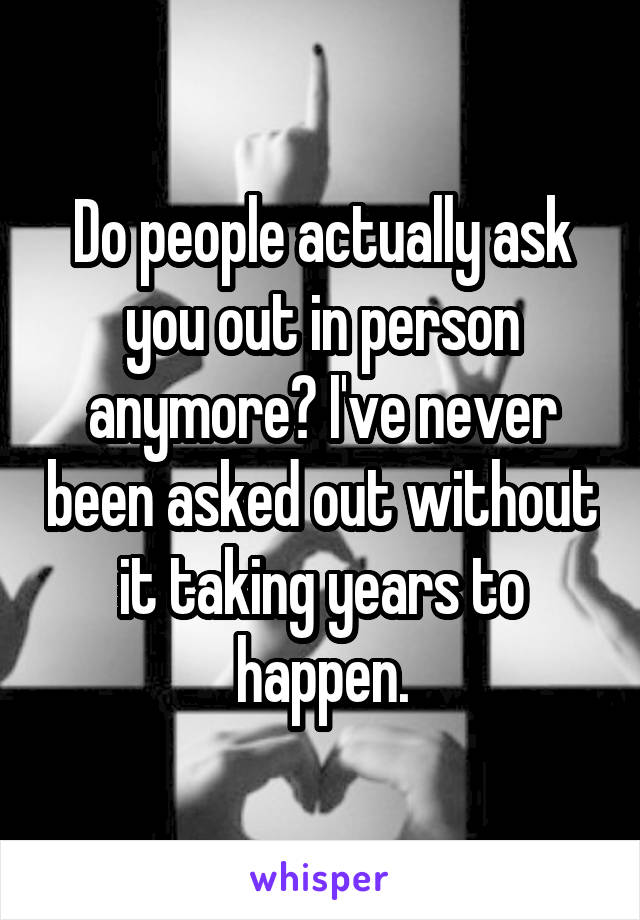 Do people actually ask you out in person anymore? I've never been asked out without it taking years to happen.