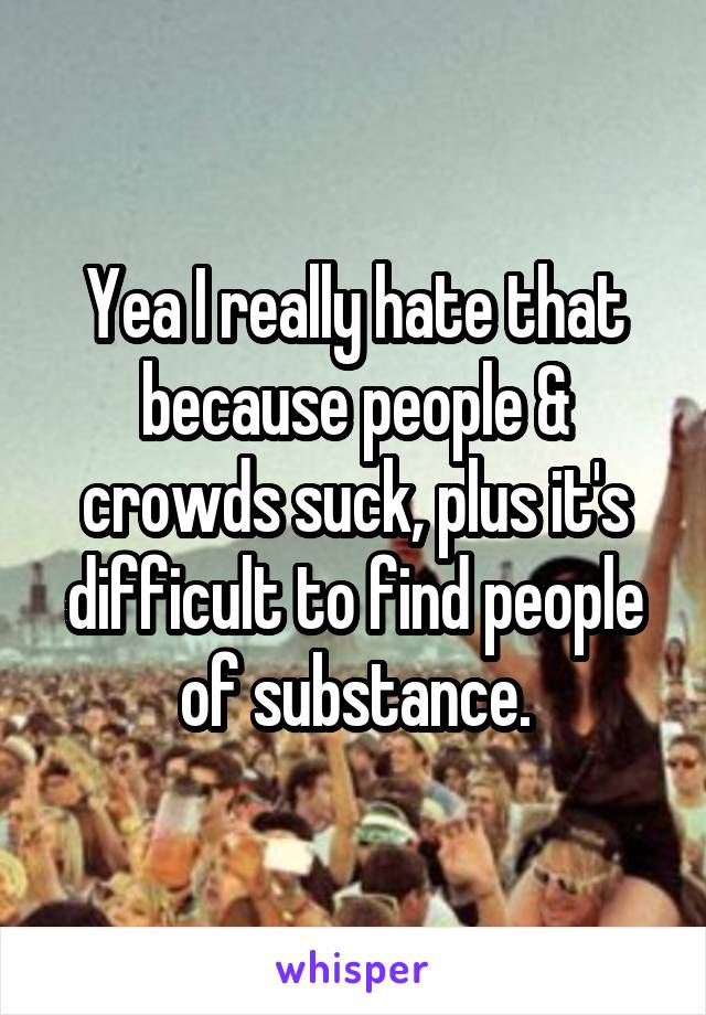 Yea I really hate that because people & crowds suck, plus it's difficult to find people of substance.