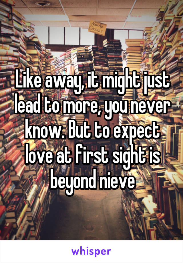 Like away, it might just lead to more, you never know. But to expect love at first sight is beyond nieve