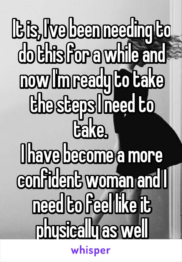 It is, I've been needing to do this for a while and now I'm ready to take the steps I need to take. 
I have become a more confident woman and I need to feel like it physically as well