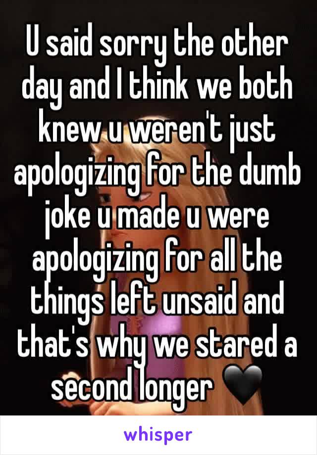 U said sorry the other day and I think we both knew u weren't just apologizing for the dumb joke u made u were apologizing for all the things left unsaid and that's why we stared a second longer 🖤