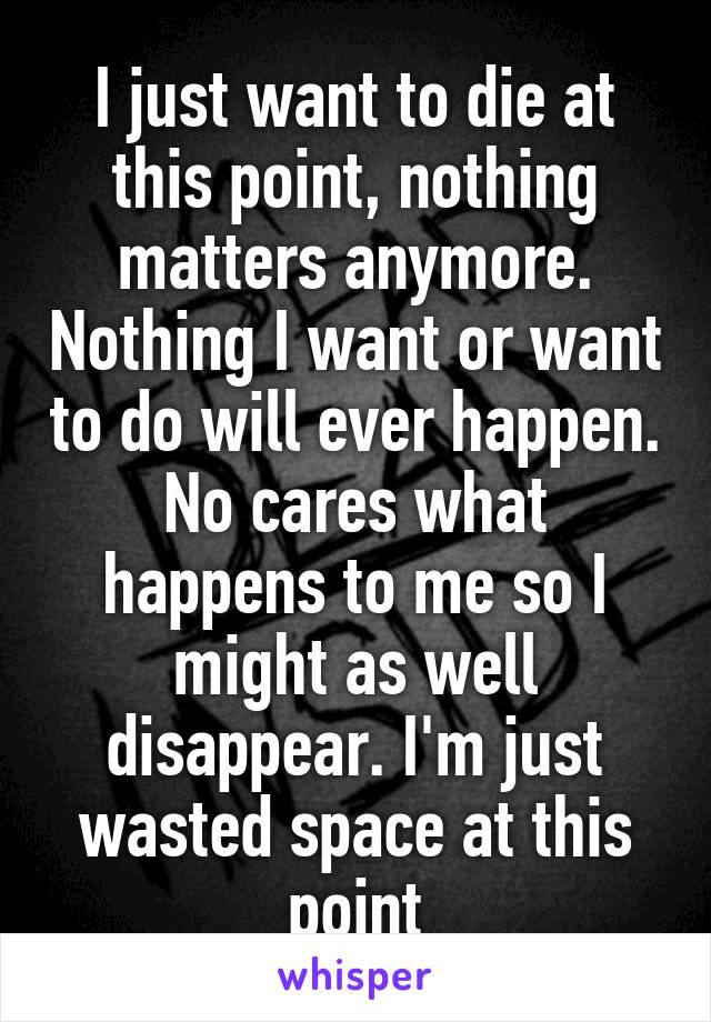 I just want to die at this point, nothing matters anymore. Nothing I want or want to do will ever happen. No cares what happens to me so I might as well disappear. I'm just wasted space at this point