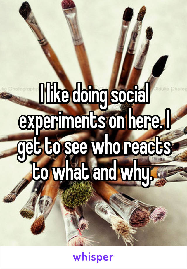 I like doing social experiments on here. I get to see who reacts to what and why. 