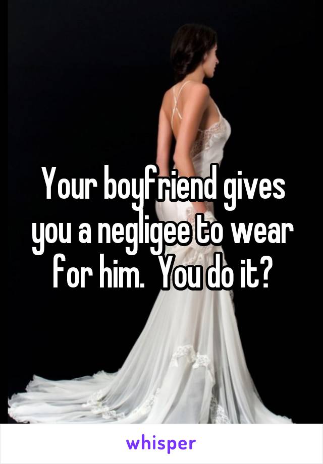 Your boyfriend gives
you a negligee to wear for him.  You do it?