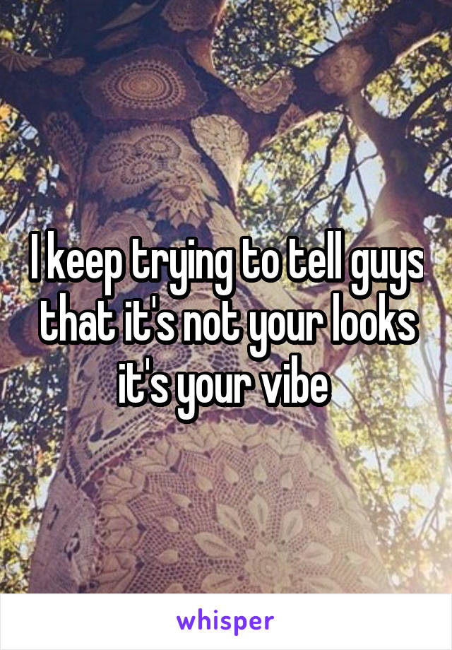 I keep trying to tell guys that it's not your looks it's your vibe 