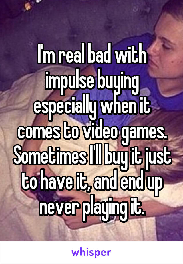 I'm real bad with impulse buying especially when it comes to video games. Sometimes I'll buy it just to have it, and end up never playing it.