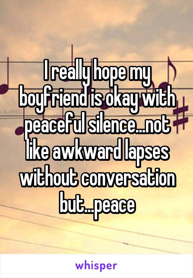 I really hope my boyfriend is okay with peaceful silence...not like awkward lapses without conversation but...peace