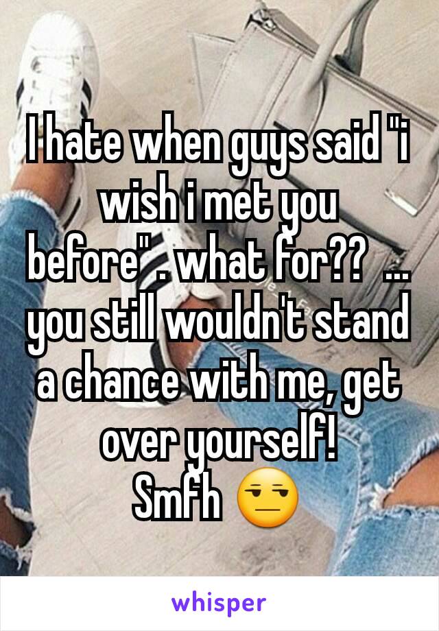 I hate when guys said "i wish i met you before" . what for??  ... you still wouldn't stand a chance with me, get over yourself!
Smfh 😒