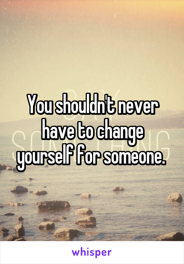 You shouldn't never have to change yourself for someone. 