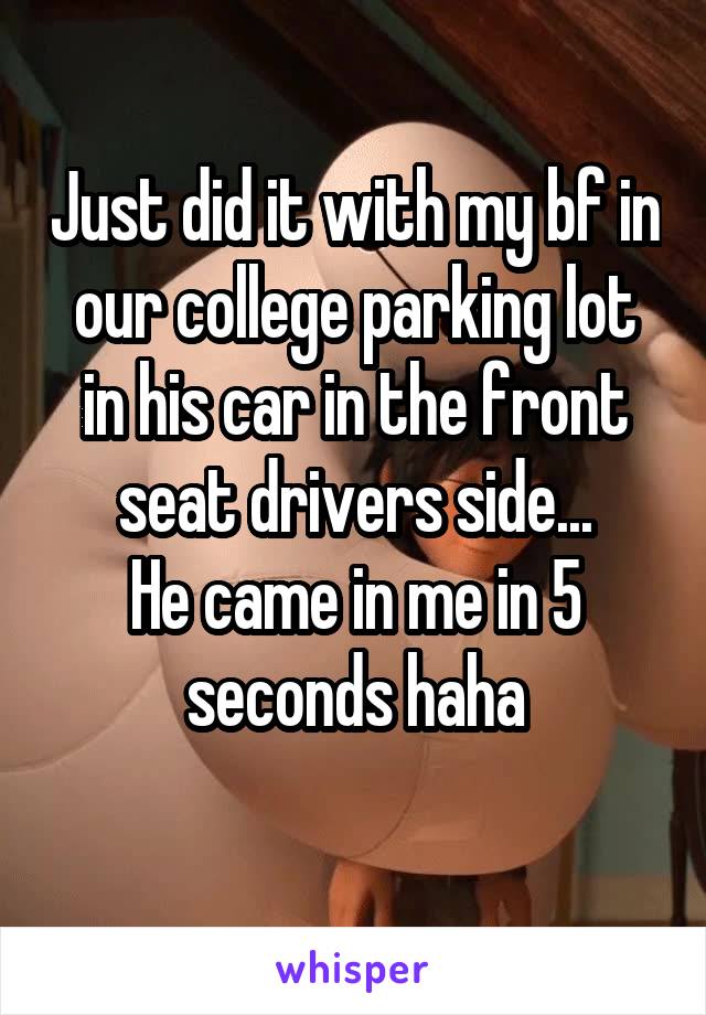 Just did it with my bf in our college parking lot in his car in the front seat drivers side...
He came in me in 5 seconds haha
