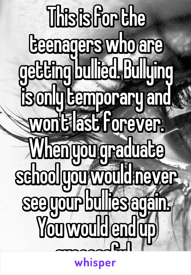 This is for the teenagers who are getting bullied. Bullying is only temporary and won't last forever. When you graduate school you would never see your bullies again. You would end up successful. 