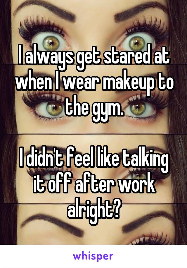 I always get stared at when I wear makeup to the gym.

I didn't feel like talking it off after work alright?