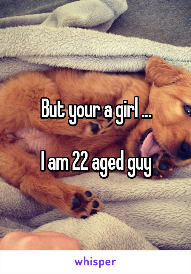 But your a girl ...

I am 22 aged guy