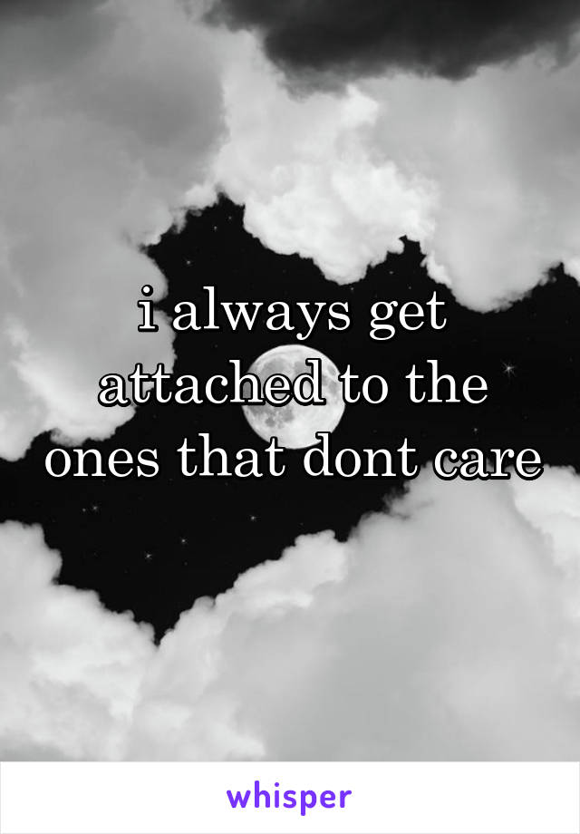 i always get attached to the ones that dont care 