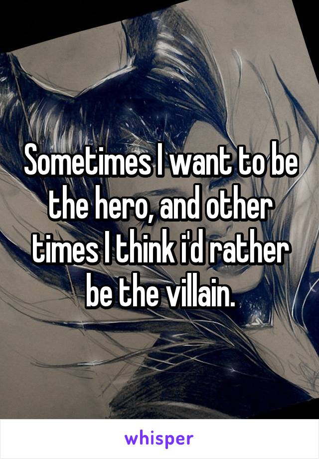 Sometimes I want to be the hero, and other times I think i'd rather be the villain.